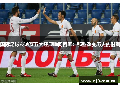 国际足球友谊赛五大经典瞬间回顾：那些改变历史的时刻